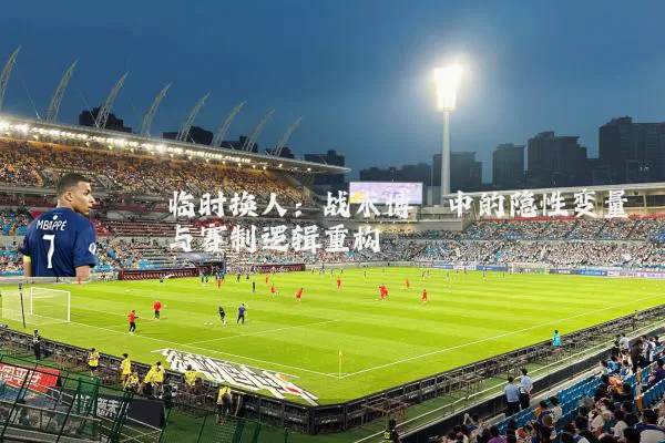 临时换人：战术博弈中的隐性变量与赛制逻辑重构