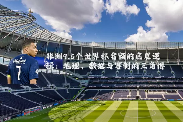 非洲9.5个世界杯名额的底层逻辑：地理、数据与赛制的三角博弈